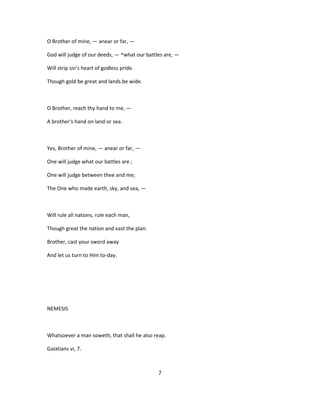 O Brother of mine, — anear or far, —
God will judge of our deeds, — ^what our battles are, —
Will strip sin's heart of godless pride.
Though gold be great and lands be wide.
O Brother, reach thy hand to me, —
A brother's hand on land or sea.
Yes, Brother of mine, — anear or far, —
One will judge what our battles are ;
One will judge between thee and me;
The One who made earth, sky, and sea, —
Will rule all nations, rule each man,
Though great the nation and vast the plan.
Brother, cast your sword away
And let us turn to Him to-day.
NEMESIS
Whatsoever a man soweth, that shall he also reap.
Galatians vi, 7.
7
 