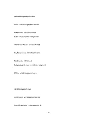 Of somebody's helpless heart.
What ! not in charge of the warden !
Not branded red with shame f
But is not your crime even greater
Than those that the felons defame t
No, fiot shunned at the hearthstone,
Nor branded in the mart!
But you culprits must come to the judgment
Of One who knows every heart.
48 SERMONS IN RHYME
MISTER AND MISTRESS TIMESERVER
Unstable aa toater, — Genesis mliv, 4.
70
 