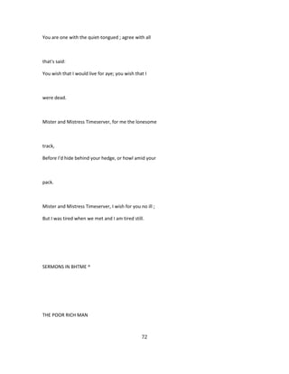 You are one with the quiet-tongued ; agree with all
that's said:
You wish that I would live for aye; you wish that I
were dead.
Mister and Mistress Timeserver, for me the lonesome
track,
Before I'd hide behind your hedge, or howl amid your
pack.
Mister and Mistress Timeserver, I wish for you no ill ;
But I was tired when we met and I am tired still.
SERMONS IN BHTME ^
THE POOR RICH MAN
72
 