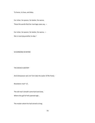 To honor, to love, and obey.
For richer, for poorer, for better, for worse,
These the words that her marriage vows say, —
For richer, for poorer, for better, for worse, —
She is marrying another to-day !
50 SERMONS IN RHYME
THE DEVHj'S CASTOFF
And tohoaoever wUl, let TUm take the water of life freely.-
Revelation maii^ 17,
The old man's breath came hard and slow,
Where the gulf of hell yawned nigh ;
The master whom he had served so long
74
 
