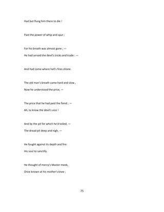 Had but flung him there to die !
Past the power of whip and spur ;
For his breath was almost gone ; —
He had served the devil's tricks and trade : —
And had come where hell's fires shone.
The old man's breath came hard and slow ,
Now he understood the price, —
The price that he had paid the fiend ; —
Ah, to know the devil's vice !
And by the pit for which he'd toiled, —
The dread pit deep and nigh, —
He fought against its depth and fire
His soul to sanctify.
He thought of mercy's Master meek,
Once known at his mother's knee ;
75
 