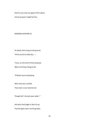 And his soul cried out against hell's doom,
And he prayed it might be free ;
SEEMONS IN RHYME 51
He plead, there lying on the ground,
Till his soul of sin bled dry ; —
T|iere, on the brink of that dread pit,
Where he'd been flung to die:
"0 Master pure and pitying.
Who once was crucified
That never a soul need be lost
Though hell 's foul pit yawn wide I ' '
And who shall judge or dare to say
That the gates were not flung wide,-
76
 