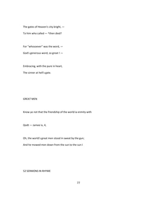The gates of Heaven's city bright, —
To him who called — ^then died?
For ''whosoever'' was the word, —
God's generous word, so great ! —
Embracing, with the pure in heart,
The sinner at hell's gate.
GREAT MEN
Know ye not that the friendship of the world ia enmity with
Qodt — Jamee iv, 4,
Oh, the world's great men stood in sweat by the gun;
And he mowed men down from the sun to the sun I
52 SERMONS IN RHYME
77
 
