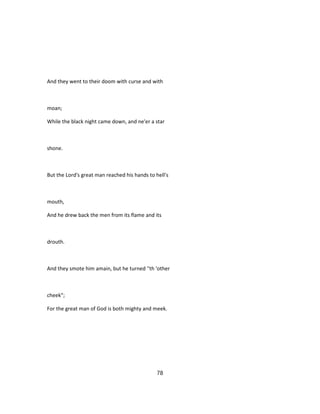 And they went to their doom with curse and with
moan;
While the black night came down, and ne'er a star
shone.
But the Lord's great man reached his hands to hell's
mouth,
And he drew back the men from its flame and its
drouth.
And they smote him amain, but he turned ''th 'other
cheek";
For the great man of God is both mighty and meek.
78
 