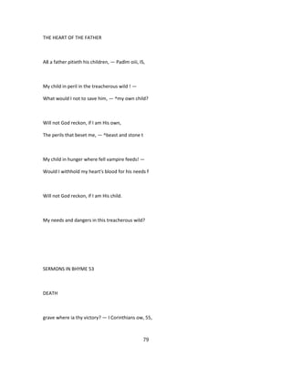 THE HEART OF THE FATHER
A8 a father pitieth his children, — Padlm oiii, IS,
My child in peril in the treacherous wild ! —
What would I not to save him, — ^my own child?
Will not God reckon, if I am His own,
The perils that beset me, — ^beast and stone t
My child in hunger where fell vampire feeds! —
Would I withhold my heart's blood for his needs f
Will not God reckon, if I am His child.
My needs and dangers in this treacherous wild?
SERMONS IN BHYME 53
DEATH
grave where ia thy victory? — I Corinthians ow, 55,
79
 