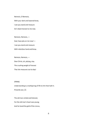 Nemesis, O Nemesis,
With your dark and lowered brow,
I see you stand and measure
Sin's black harvest to me now.
Nemesis, Nemesis, —
God, have pity on me now! —
I see you stand and measure
With relentless hand and brow.
Nemesis, Nemesis, —
Dear Christ, oh, pitying, stay
The crushing weight of harvest
That she measures out to-day!
SPRING
Understanding ia a toellaprvng of life to him that hath it.
Proverbs wvi, 22.
The old man smiled and listened,
For the old man's heart was young;
And he loved the gold of the crocus,
8
 