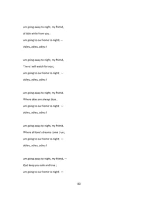 am going away to-night, my friend,
A little while from you ;
am going to our home to-night; —
Adieu, adieu, adieu I
am going away to-night, my friend,
There I will watch for you ;
am going to our home to-night ; —
Adieu, adieu, adieu !
am going away to-night, my friend.
Where skies are always blue ;
am going to our home to-night ; —
Adieu, adieu, adieu !
am going away to-night, my friend.
Where all love's dreams come true ;
am going to our home to-night ; —
Adieu, adieu, adieu !
am going away to-night, my friend, —
Qod keep you safe and true ;
am going to our home to-night ; —
80
 