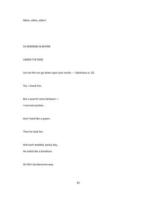 Adieu, adieu, adieu!
54 SERMONS IN BHYME
UNDER THE ROSE
Let not the sun go down upon your wrath. — Ephetiana iv, 26.
Yes, I loved him,
But a quarrel came between —
I married another,
And I lived like a queen.
Then he took her.
And each wedded, weary day,.
He toiled like a bondman
On life's burdensome way.
81
 