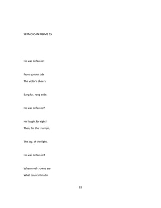 SERMONS IN RHYME 55
He was defeated!
From yonder side
The victor's cheers
Bang far, rang wide.
He was defeated?
He fought for right!
Then, his the triumph,
The joy. of the fight.
He was defeated f
Where real crowns are
What counts this din
83
 