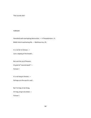 That sounds afar!
FOREVER
Pwniahed with everlaating destruction, — II Theaaalonians i, 9,
8h€dl inherit everlasting life. — Matthew mix, 29,
It is not far to forever, —
Just a slipping of the breath ;
But vast the joy of heaven,
Or grief of "second death" —
Forever !
It is not long to forever, —
Perhaps ere the word is said ;
But 'tis long, to be living,
Or long, long to be dead, —
Forever I
84
 
