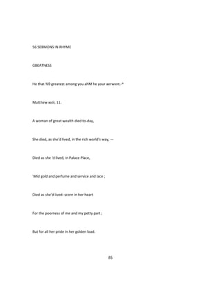 56 SEBMONS IN RHYME
GBEATNESS
He that %9 greatest among you ahM he your aerwxnt.-^
Matthew xxiii, 11.
A woman of great wealth died to-day,
She died, as she'd lived, in the rich world's way, —
Died as she 'd lived, in Palace Place,
'Mid gold and perfume and service and lace ;
Died as she'd lived: scorn in her heart
For the poorness of me and my petty part ;
But for all her pride in her golden load.
85
 