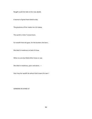 Naught could she take to her new abode.
A woman of great heart died to-day.
The greatness of her makes me rich alway.
The world is richer f orevermore.
For wealth that she gave, for the burdens she bore ;
She died in meekness on bed of straw.
When no one but Gk)d either knew or saw.
She died in meekness, poor and alone ; —
Vast may her wealth be where God crowns his own !
SERMONS IN EHYME 67
86
 