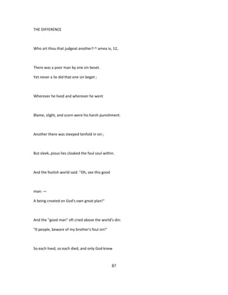 THE DIFFERENCE
Who art thou that judgeat another?-^ amea iv, 12,
There was a poor man by one sin beset.
Yet never a lie did that one sin beget ;
Wherever he lived and wherever he went
Blame, slight, and scorn were his harsh punishment.
Another there was steeped tenfold in sin ;
But sleek, pious lies cloaked the foul soul within.
And the foolish world said: ''Oh, see this good
man: —
A being created on God's own great plan!"
And the ''good man" oft cried above the world's din:
"0 people, beware of my brother's foul sin!"
So each lived, so each died, and only God knew
87
 