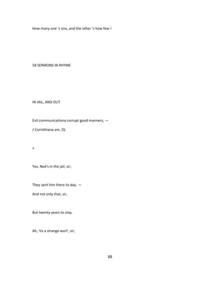 How many one 's sins, and the other 's how few !
58 SERMONS IN RHYME
IN JAIL, AND OUT
Evil communicationa corrupt good manners, —
/ Corinthiana am, SS.
«
Yes, Ned's in the jail, sir;
They sent him there to-day. —
And not only that, sir,
But twenty years to stay.
Ah, 'tis a strange worl', sir;
88
 