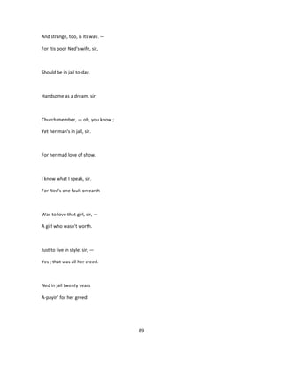 And strange, too, is its way. —
For 'tis poor Ned's wife, sir,
Should be in jail to-day.
Handsome as a dream, sir;
Church member, — oh, you know ;
Yet her man's in jail, sir.
For her mad love of show.
I know what I speak, sir.
For Ned's one fault on earth
Was to love that girl, sir, —
A girl who wasn't worth.
Just to live in style, sir, —
Yes ; that was all her creed.
Ned in jail twenty years
A-payin' for her greed!
89
 
