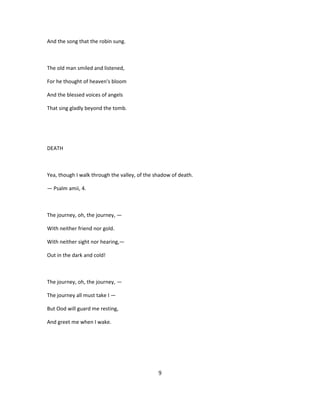 And the song that the robin sung.
The old man smiled and listened,
For he thought of heaven's bloom
And the blessed voices of angels
That sing gladly beyond the tomb.
DEATH
Yea, though I walk through the valley, of the shadow of death.
— Psalm amii, 4.
The journey, oh, the journey, —
With neither friend nor gold.
With neither sight nor hearing,—
Out in the dark and cold!
The journey, oh, the journey, —
The journey all must take I —
But Ood will guard me resting,
And greet me when I wake.
9
 