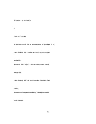 SERMONS IN BHYMB 59
I
GOD'S COUNTRY
A better country, that ie, an hea/venly, — Behrewe xi, 16,
I am thinking that that better land is grand and fair
and wide ;
And that there is joy's completeness on each and
every side.
I am thinking that the music there is sweetest ever
heard;
And I could not paint its beauty, far beyond mere
mortal word.
90
 