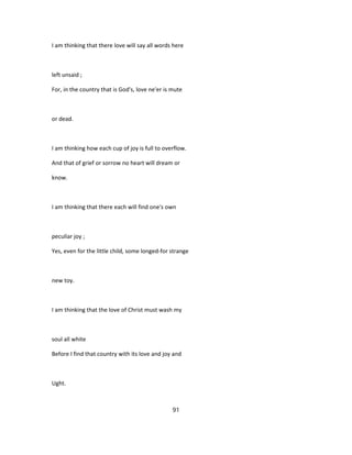 I am thinking that there love will say all words here
left unsaid ;
For, in the country that is God's, love ne'er is mute
or dead.
I am thinking how each cup of joy is full to overflow.
And that of grief or sorrow no heart will dream or
know.
I am thinking that there each will find one's own
peculiar joy ;
Yes, even for the little child, some longed-for strange
new toy.
I am thinking that the love of Christ must wash my
soul all white
Before I find that country with its love and joy and
Ught.
91
 