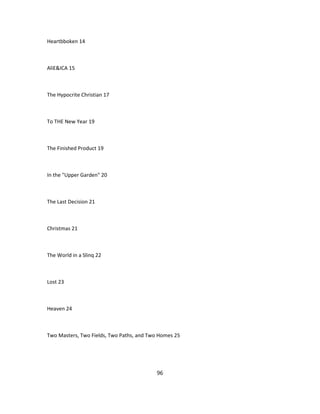 Heartbboken 14
AliE&ICA 15
The Hypocrite Christian 17
To THE New Year 19
The Finished Product 19
In the "Upper Garden" 20
The Last Decision 21
Christmas 21
The World in a Slinq 22
Lost 23
Heaven 24
Two Masters, Two Fields, Two Paths, and Two Homes 25
96
 
