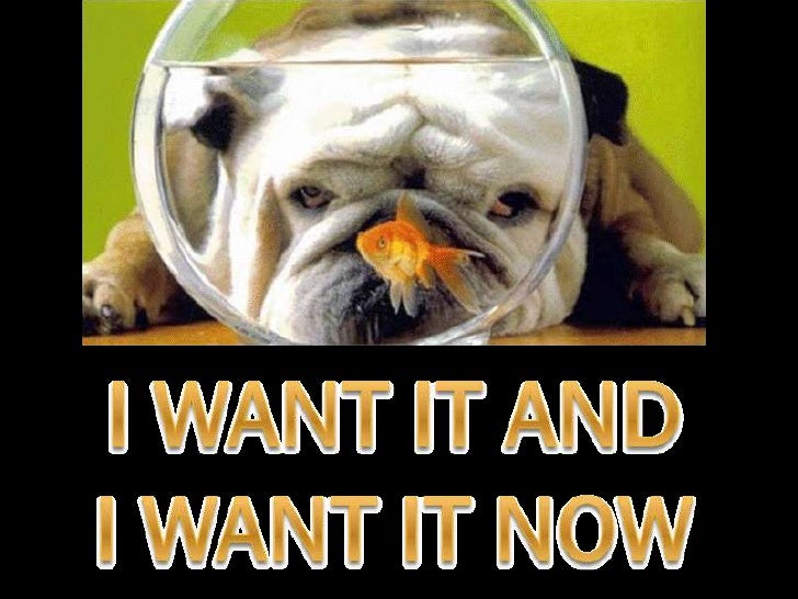 I want it, and I want it now!