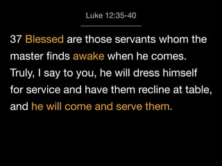 37 Blessed are those servants whom the
master ﬁnds awake when he comes.
Truly, I say to you, he will dress himself
for service and have them recline at table,
and he will come and serve them.
Luke 12:35-40
 