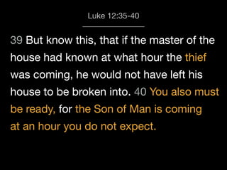 39 But know this, that if the master of the
house had known at what hour the thief
was coming, he would not have left his
house to be broken into. 40 You also must
be ready, for the Son of Man is coming
at an hour you do not expect.
Luke 12:35-40
 