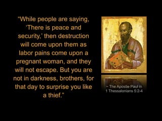 ~ The Apostle Paul in
1 Thessalonians 5:2-4
“While people are saying,
‘There is peace and
security,’ then destruction
will come upon them as
labor pains come upon a
pregnant woman, and they
will not escape. But you are
not in darkness, brothers, for
that day to surprise you like
a thief.”
 