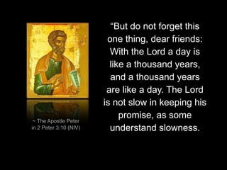 “But do not forget this
one thing, dear friends:
With the Lord a day is
like a thousand years,
and a thousand years
are like a day. The Lord
is not slow in keeping his
promise, as some
understand slowness.
~ The Apostle Peter
in 2 Peter 3:10 (NIV)
 