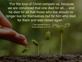 “For the love of Christ compels us, because
we are convinced that one died for all…, and
he died for all that those who live should no
longer live for themselves but for him who died
for them and was raised again.”
~ The Apostle Paul in
2 Corinthians 5:14-15
 