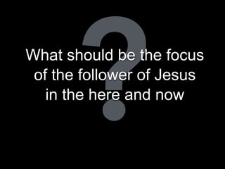 ?What should be the focus
of the follower of Jesus
in the here and now
 