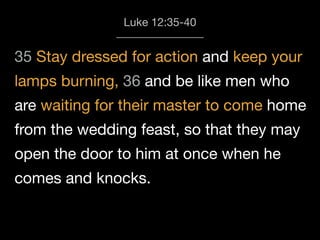35 Stay dressed for action and keep your
lamps burning, 36 and be like men who
are waiting for their master to come home
from the wedding feast, so that they may
open the door to him at once when he
comes and knocks.
Luke 12:35-40
 