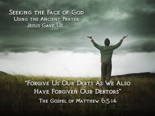 Seeking the Face of God
Using the Ancient Prayer
Jesus Gave Us
“Forgive Us Our Debts As We Also
Have Forgiven Our Debtors”
The Gospel of Matthew 6:5-14
 