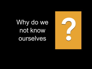 Why do we
not know
ourselves ?
 