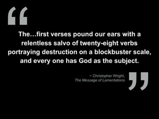 The…first verses pound our ears with a
relentless salvo of twenty-eight verbs
portraying destruction on a blockbuster scale,
and every one has God as the subject.
~ Christopher Wright,
The Message of Lamentations
“
 