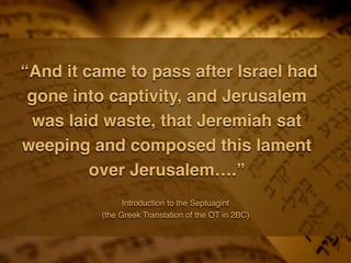 “And it came to pass after Israel had
gone into captivity, and Jerusalem
was laid waste, that Jeremiah sat
weeping and composed this lament
over Jerusalem….”
Introduction to the Septuagint
(the Greek Translation of the OT in 2BC)
 