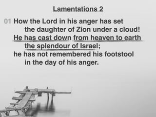 01 How the Lord in his anger has set
the daughter of Zion under a cloud!
He has cast down from heaven to earth
the splendour of Israel;
he has not remembered his footstool
in the day of his anger.
Lamentations 2
 