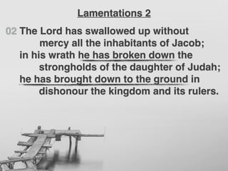 02 The Lord has swallowed up without
mercy all the inhabitants of Jacob;
in his wrath he has broken down the
strongholds of the daughter of Judah;
he has brought down to the ground in
dishonour the kingdom and its rulers.
Lamentations 2
 