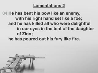 04 He has bent his bow like an enemy,
with his right hand set like a foe;
and he has killed all who were delightful
in our eyes in the tent of the daughter
of Zion;
he has poured out his fury like ﬁre.
Lamentations 2
 