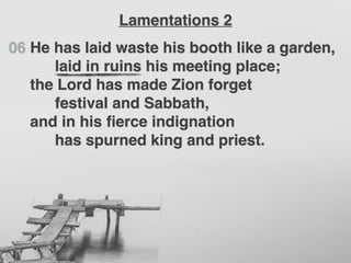 06 He has laid waste his booth like a garden,
laid in ruins his meeting place;
the Lord has made Zion forget
festival and Sabbath,
and in his ﬁerce indignation
has spurned king and priest.
Lamentations 2
 