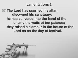 07 The Lord has scorned his altar,
disowned his sanctuary;
he has delivered into the hand of the
enemy the walls of her palaces;
they raised a clamour in the house of the
Lord as on the day of festival.
Lamentations 2
 