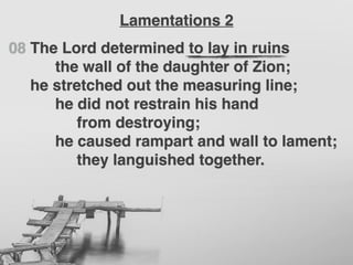 08 The Lord determined to lay in ruins
the wall of the daughter of Zion;
he stretched out the measuring line;
he did not restrain his hand
from destroying;
he caused rampart and wall to lament;
they languished together.
Lamentations 2
 