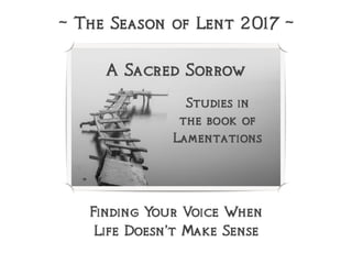 A Sacred Sorrow
Studies in
the book of  
Lamentations
~ The Season of Lent 2017 ~
Finding Your Voice When
Life Doesn’t Make Sense
 