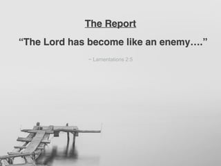 “The Lord has become like an enemy….”
~ Lamentations 2:5
The Report
 
