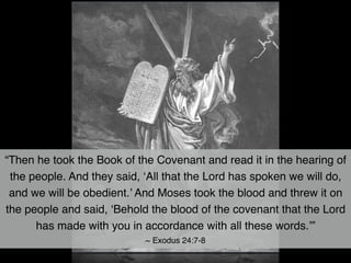 “Then he took the Book of the Covenant and read it in the hearing of
the people. And they said, ‘All that the Lord has spoken we will do,
and we will be obedient.’ And Moses took the blood and threw it on
the people and said, ‘Behold the blood of the covenant that the Lord
has made with you in accordance with all these words.’”
~ Exodus 24:7-8
 