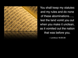 You shall keep my statutes
and my rules and do none
of these abominations….,
lest the land vomit you out
when you make it unclean,
as it vomited out the nation
that was before you.
~ Leviticus 18:26-28
 