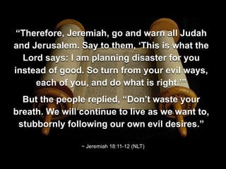 “Therefore, Jeremiah, go and warn all Judah
and Jerusalem. Say to them, ‘This is what the
Lord says: I am planning disaster for you
instead of good. So turn from your evil ways,
each of you, and do what is right.’”
But the people replied, “Don’t waste your
breath. We will continue to live as we want to,
stubbornly following our own evil desires.”
~ Jeremiah 18:11-12 (NLT)
 