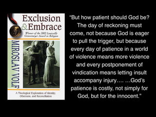 “But how patient should God be?
The day of reckoning must
come, not because God is eager
to pull the trigger, but because
every day of patience in a world
of violence means more violence
and every postponement of
vindication means letting insult
accompany injury…. …God’s
patience is costly, not simply for
God, but for the innocent.”
 