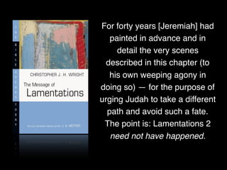 For forty years [Jeremiah] had
painted in advance and in
detail the very scenes
described in this chapter (to
his own weeping agony in
doing so) — for the purpose of
urging Judah to take a different
path and avoid such a fate.
The point is: Lamentations 2
need not have happened.
 