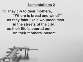 12 They cry to their mothers,
“Where is bread and wine?”
as they faint like a wounded man
in the streets of the city,
as their life is poured out
on their mothers' bosom.
Lamentations 2
 
