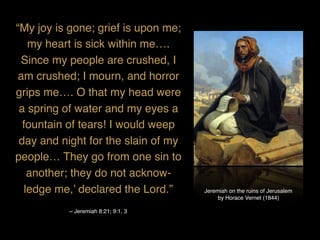 Jeremiah on the ruins of Jerusalem
by Horace Vernet (1844)
“My joy is gone; grief is upon me;
my heart is sick within me….
Since my people are crushed, I
am crushed; I mourn, and horror
grips me…. O that my head were
a spring of water and my eyes a
fountain of tears! I would weep
day and night for the slain of my
people… They go from one sin to
another; they do not acknow-
ledge me,’ declared the Lord.”
~ Jeremiah 8:21; 9:1, 3
 